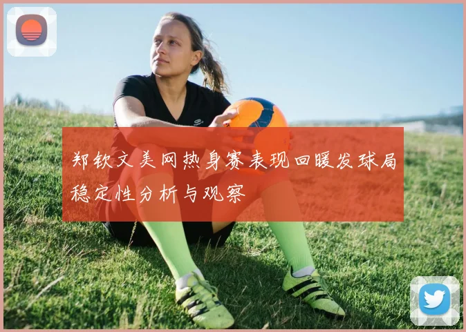 郑钦文美网热身赛表现回暖发球局稳定性分析与观察