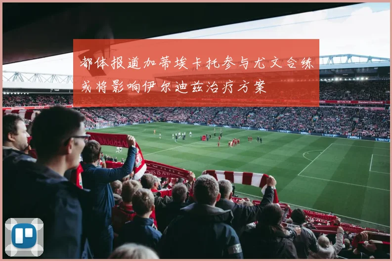 都体报道加蒂埃卡托参与尤文合练或将影响伊尔迪兹治疗方案