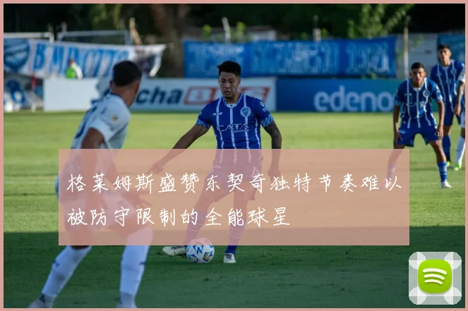 格莱姆斯盛赞东契奇独特节奏难以被防守限制的全能球星