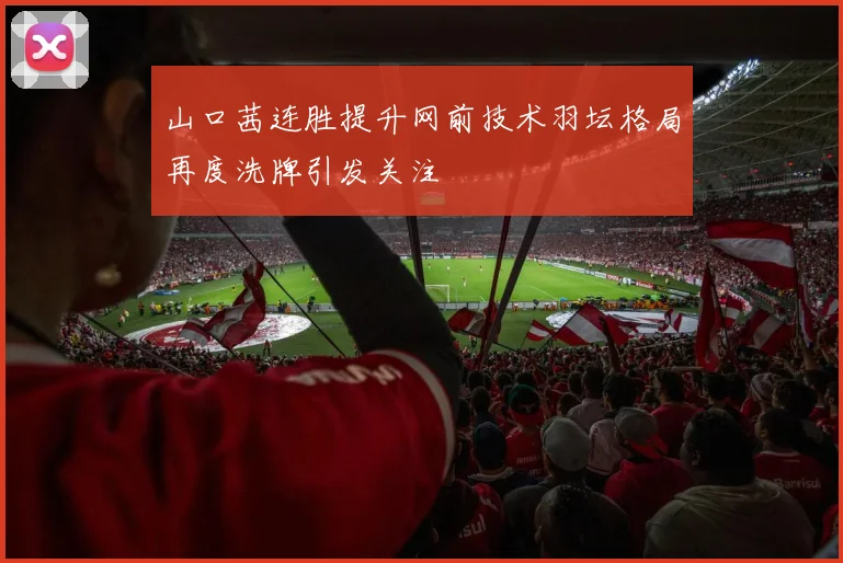 山口茜连胜提升网前技术羽坛格局再度洗牌引发关注