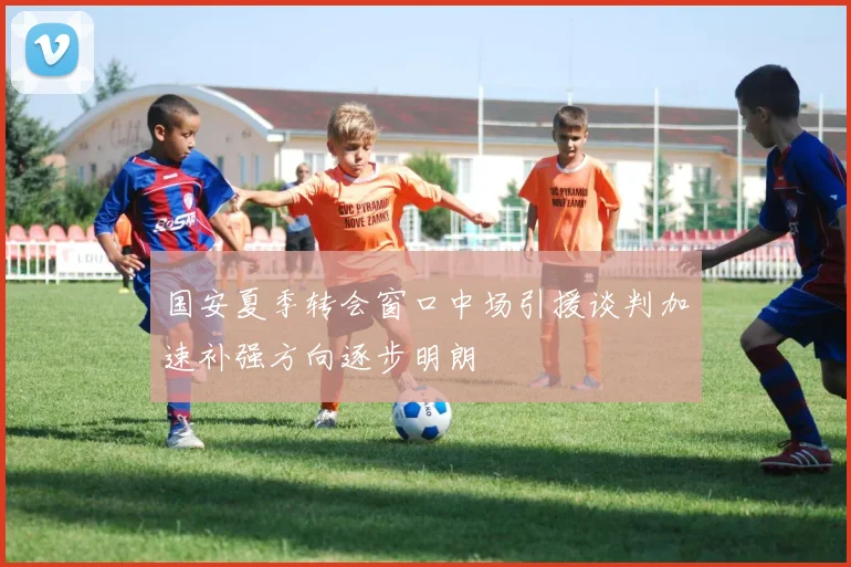 国安夏季转会窗口中场引援谈判加速补强方向逐步明朗